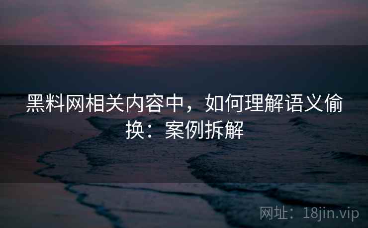 黑料网相关内容中，如何理解语义偷换：案例拆解