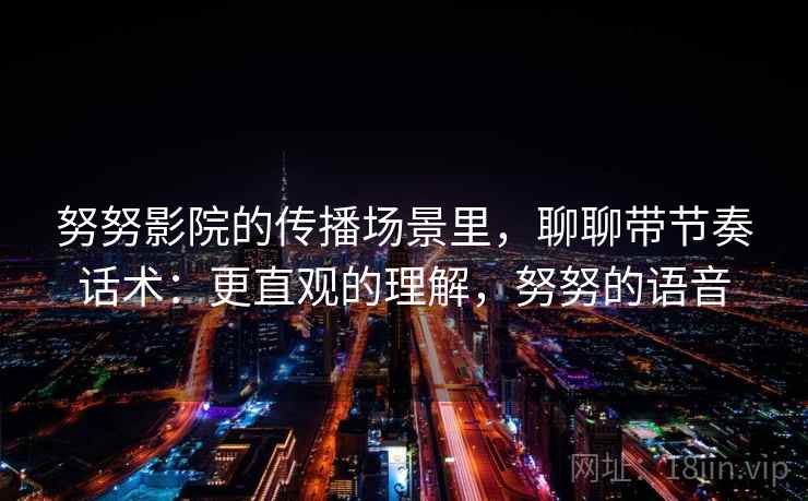 努努影院的传播场景里，聊聊带节奏话术：更直观的理解，努努的语音