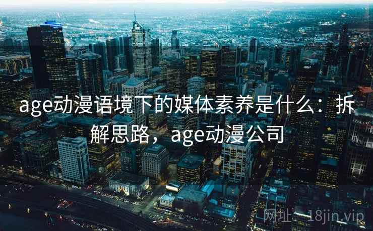 age动漫语境下的媒体素养是什么：拆解思路，age动漫公司