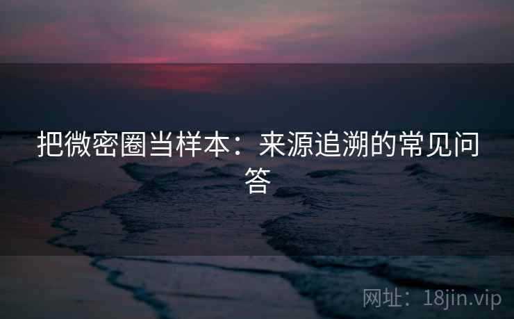 把微密圈当样本：来源追溯的常见问答