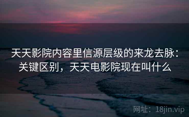 天天影院内容里信源层级的来龙去脉：关键区别，天天电影院现在叫什么