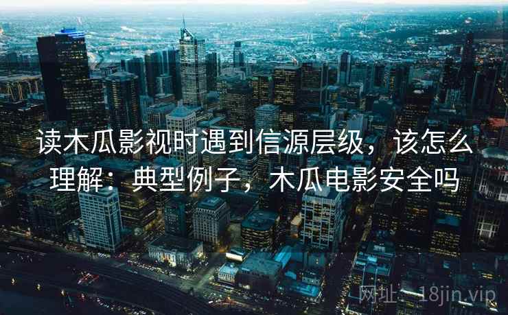 读木瓜影视时遇到信源层级，该怎么理解：典型例子，木瓜电影安全吗