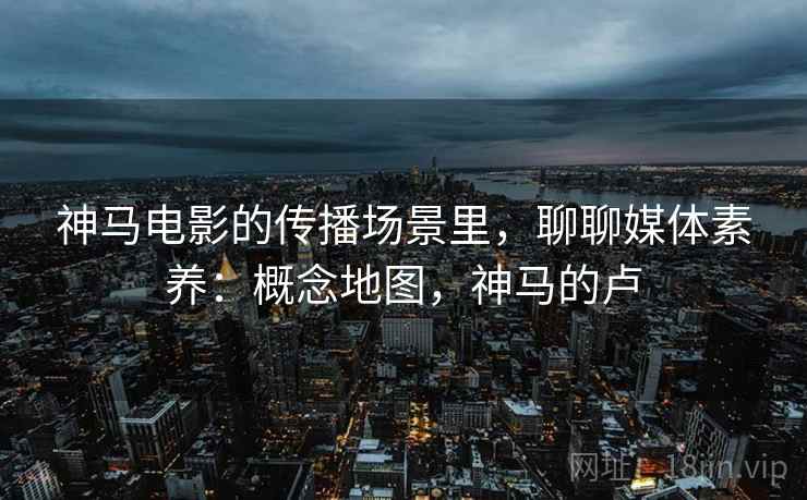 神马电影的传播场景里，聊聊媒体素养：概念地图，神马的卢