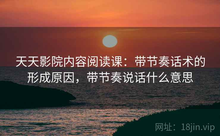 天天影院内容阅读课:带节奏话术的形成原因,带节奏说话什么意思 天天影院内容阅读课:带节奏话术的形成原因,带节奏说话什么意思