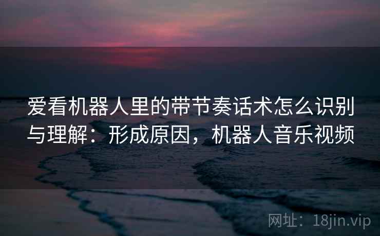 爱看机器人里的带节奏话术怎么识别与理解：形成原因，机器人音乐视频