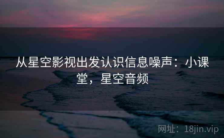 从星空影视出发认识信息噪声：小课堂，星空音频
