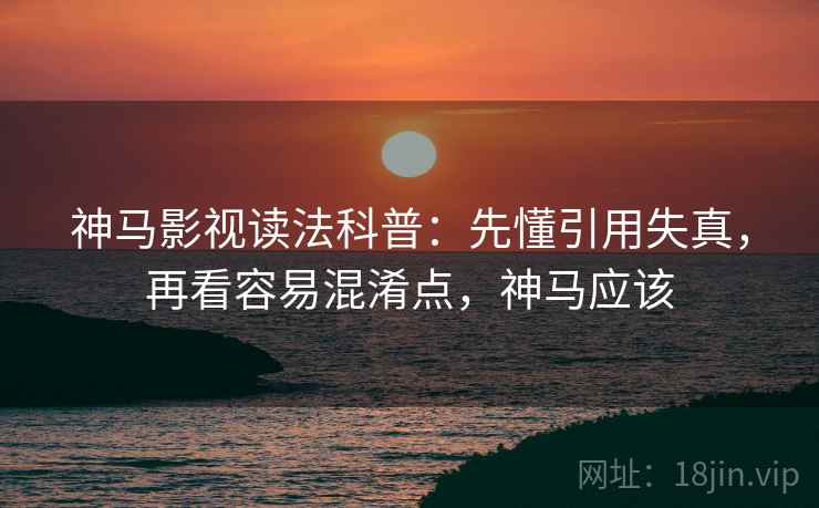 神马影视读法科普：先懂引用失真，再看容易混淆点，神马应该