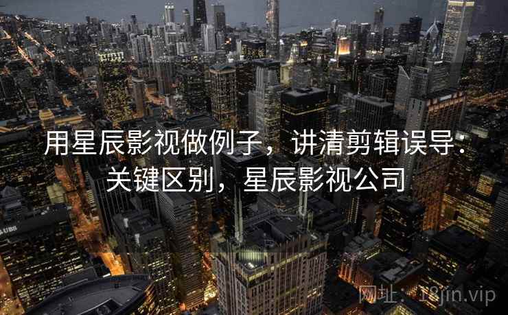 用星辰影视做例子，讲清剪辑误导：关键区别，星辰影视公司