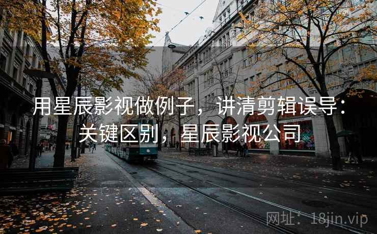 用星辰影视做例子，讲清剪辑误导：关键区别，星辰影视公司