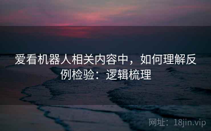 爱看机器人相关内容中，如何理解反例检验：逻辑梳理