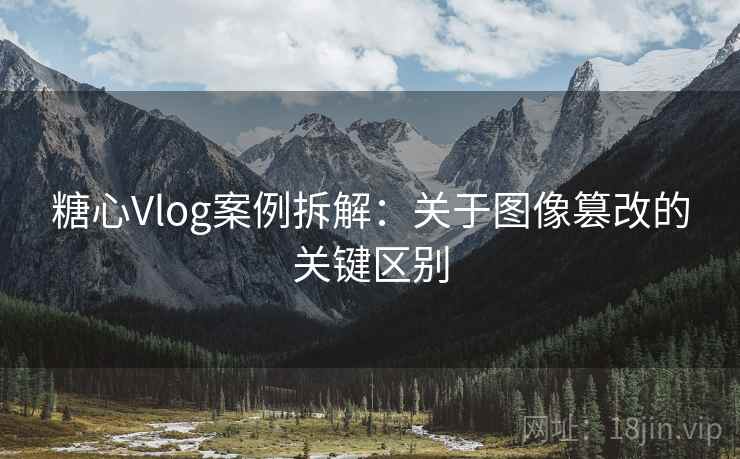 糖心Vlog案例拆解：关于图像篡改的关键区别