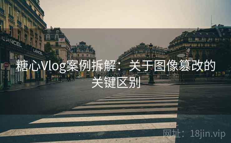 糖心Vlog案例拆解：关于图像篡改的关键区别