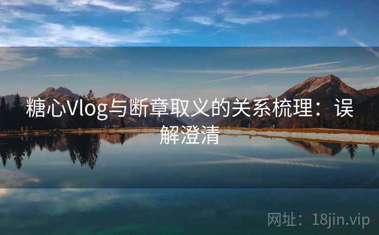 糖心Vlog与断章取义的关系梳理：误解澄清