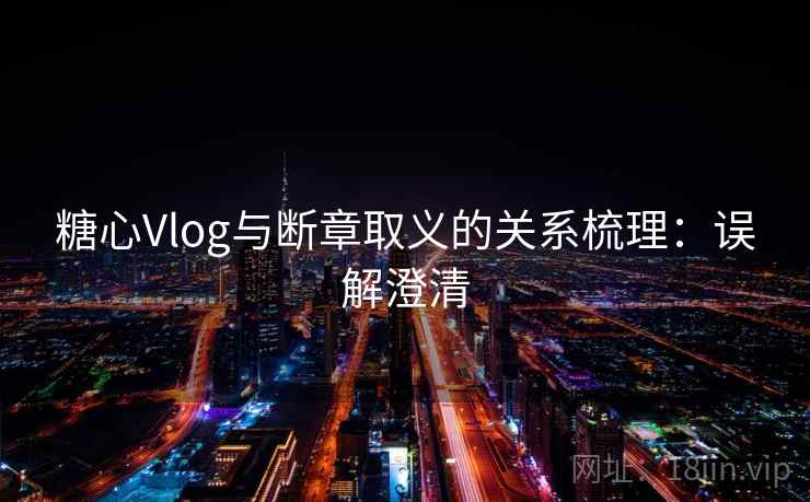 糖心Vlog与断章取义的关系梳理：误解澄清