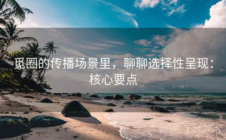 觅圈的传播场景里，聊聊选择性呈现：核心要点