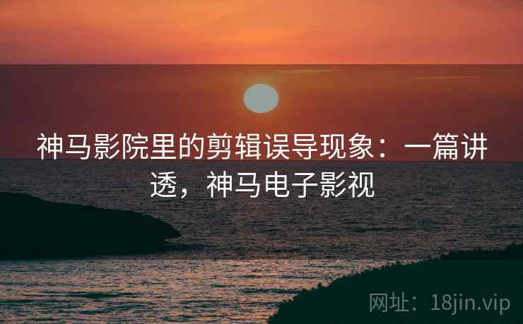 神马影院里的剪辑误导现象：一篇讲透，神马电子影视
