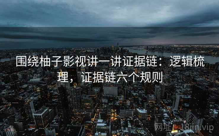 围绕柚子影视讲一讲证据链：逻辑梳理，证据链六个规则