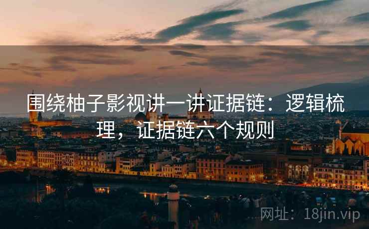 围绕柚子影视讲一讲证据链：逻辑梳理，证据链六个规则