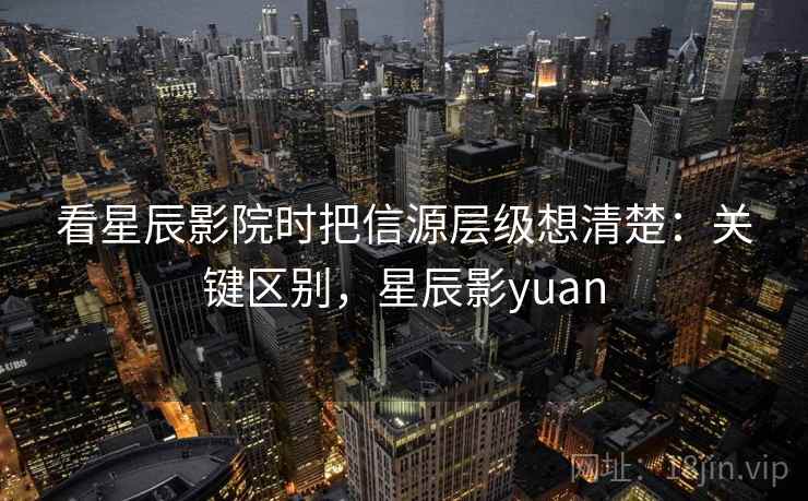 看星辰影院时把信源层级想清楚:关键区别,星辰影yuan 看星辰影院时把信源层级想清楚:关键区别,星辰影yuan