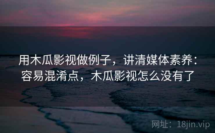 用木瓜影视做例子，讲清媒体素养：容易混淆点，木瓜影视怎么没有了