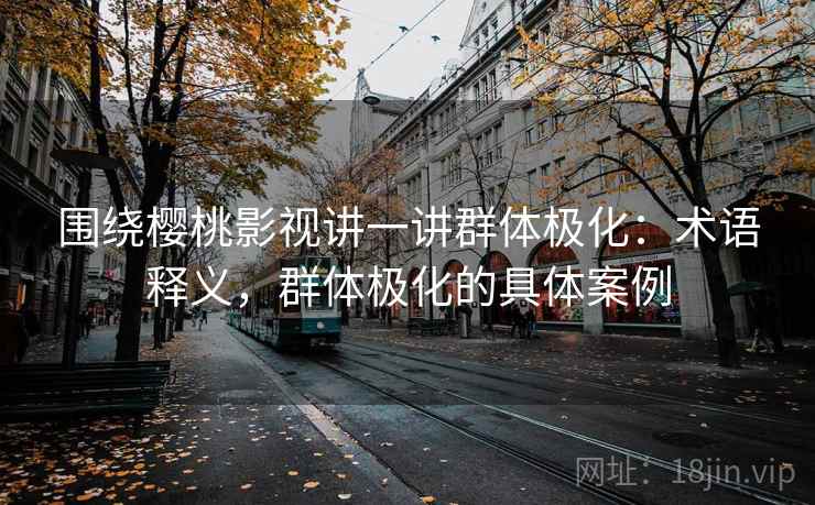 围绕樱桃影视讲一讲群体极化：术语释义，群体极化的具体案例