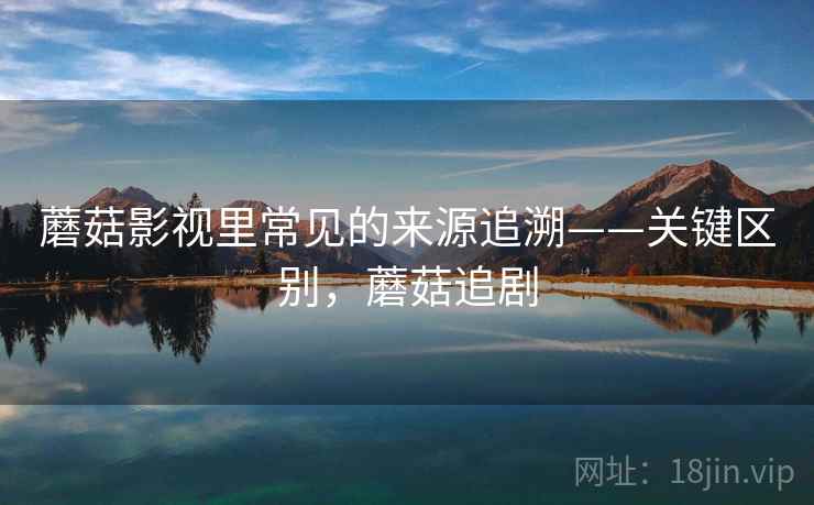 蘑菇影视里常见的来源追溯——关键区别，蘑菇追剧