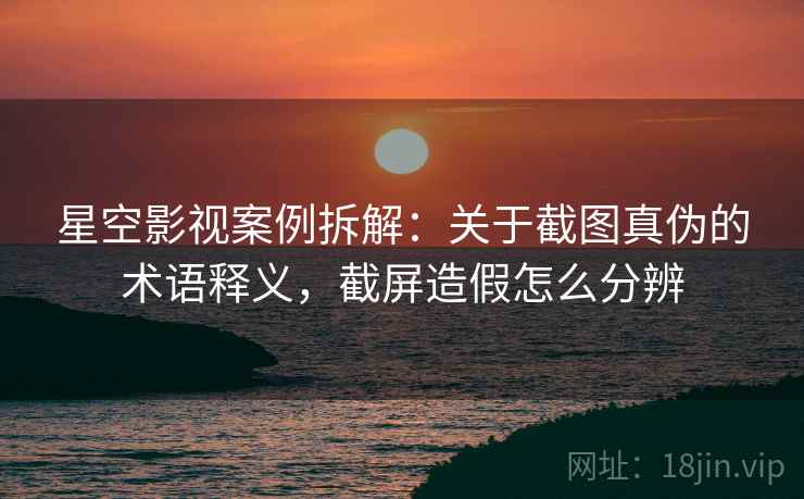 星空影视案例拆解：关于截图真伪的术语释义，截屏造假怎么分辨