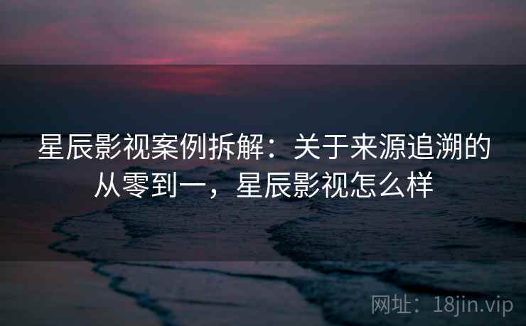 星辰影视案例拆解：关于来源追溯的从零到一，星辰影视怎么样