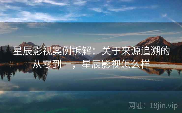 星辰影视案例拆解：关于来源追溯的从零到一，星辰影视怎么样
