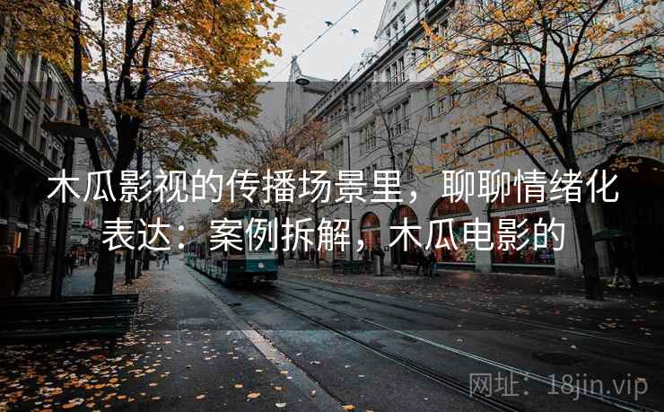木瓜影视的传播场景里，聊聊情绪化表达：案例拆解，木瓜电影的