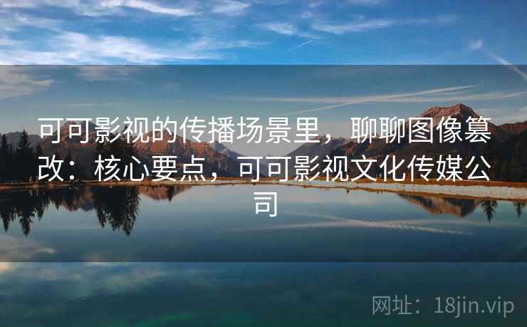 可可影视的传播场景里，聊聊图像篡改：核心要点，可可影视文化传媒公司