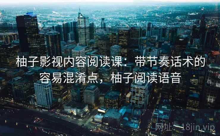 柚子影视内容阅读课：带节奏话术的容易混淆点，柚子阅读语音