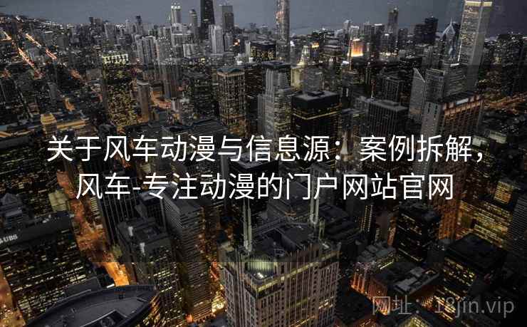 关于风车动漫与信息源：案例拆解，风车-专注动漫的门户网站官网