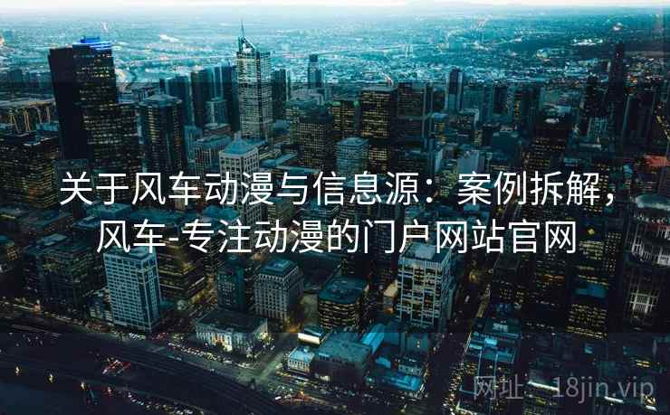 关于风车动漫与信息源：案例拆解，风车-专注动漫的门户网站官网