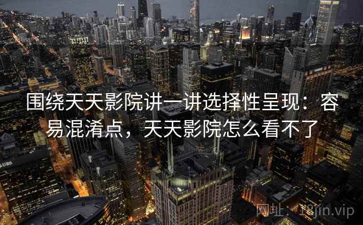围绕天天影院讲一讲选择性呈现:容易混淆点,天天影院怎么看不了 围绕天天影院讲一讲选择性呈现:容易混淆点,天天影院怎么看不了