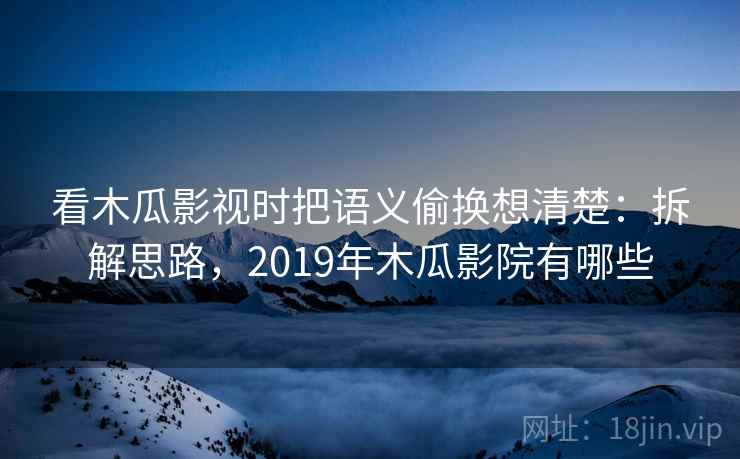 看木瓜影视时把语义偷换想清楚：拆解思路，2019年木瓜影院有哪些