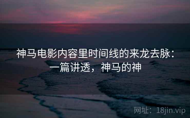 神马电影内容里时间线的来龙去脉:一篇讲透,神马的神 神马电影内容里时间线的来龙去脉:一篇讲透,神马的神