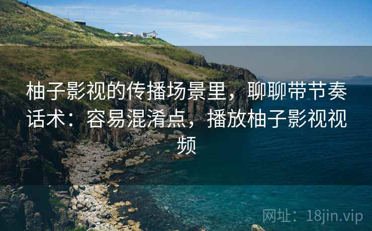 柚子影视的传播场景里,聊聊带节奏话术:容易混淆点,播放柚子影视视频 柚子影视的传播场景里,聊聊带节奏话术:容易混淆点,播放柚子影视视频